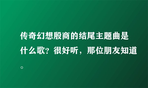 传奇幻想殷商的结尾主题曲是什么歌？很好听，那位朋友知道。