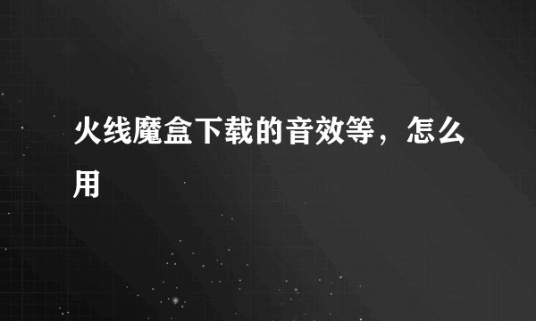 火线魔盒下载的音效等，怎么用