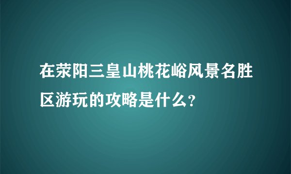 在荥阳三皇山桃花峪风景名胜区游玩的攻略是什么？