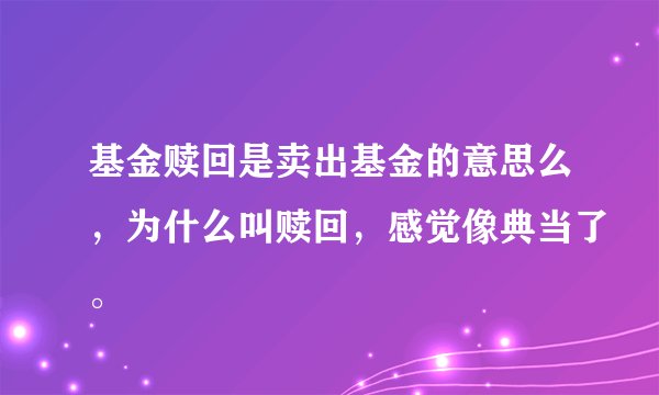 基金赎回是卖出基金的意思么，为什么叫赎回，感觉像典当了。