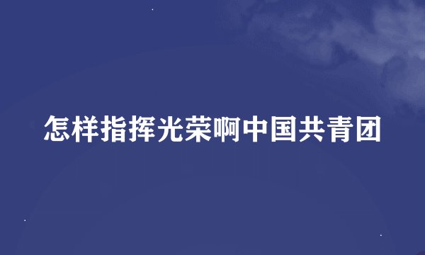 怎样指挥光荣啊中国共青团