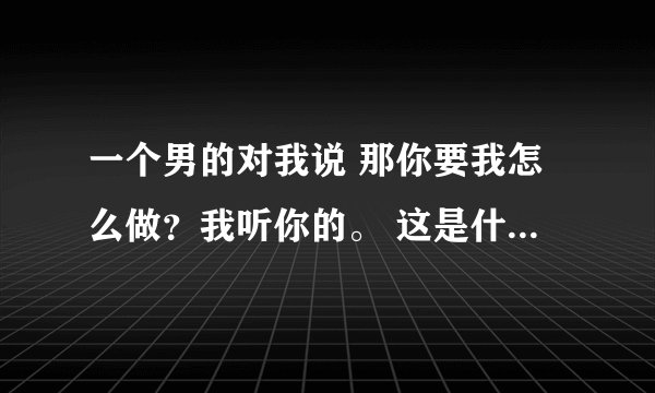 一个男的对我说 那你要我怎么做？我听你的。 这是什么意思？求解 谢谢