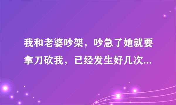 我和老婆吵架，吵急了她就要拿刀砍我，已经发生好几次了，每次都是给我来拼命的，我该怎么办？