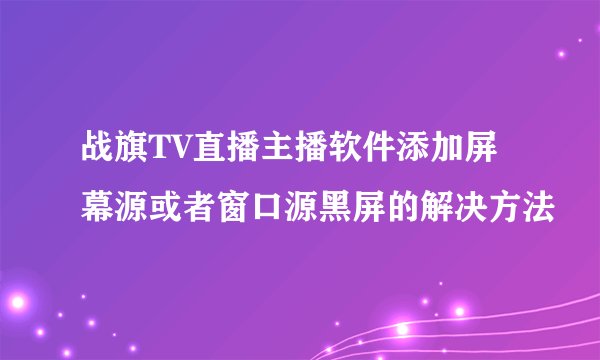 战旗TV直播主播软件添加屏幕源或者窗口源黑屏的解决方法