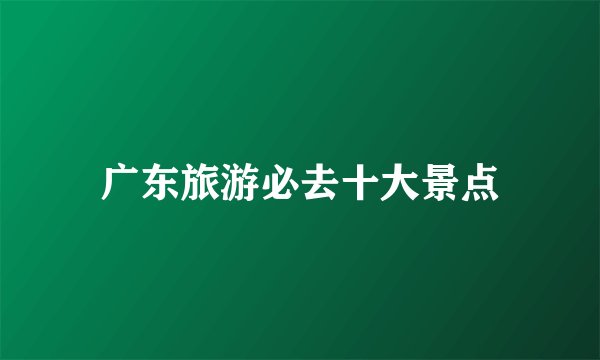 广东旅游必去十大景点