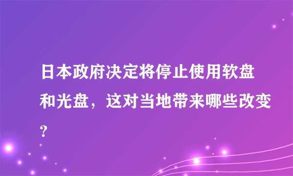 日本政府决定将停止使用软盘和光盘，这对当地带来哪些改变？