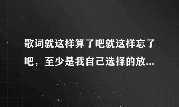 歌词就这样算了吧就这样忘了吧，至少是我自己选择的放弃。是什么歌