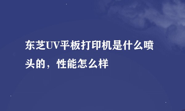 东芝UV平板打印机是什么喷头的，性能怎么样