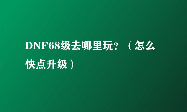 DNF68级去哪里玩？（怎么快点升级）