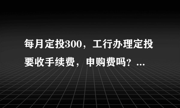 每月定投300，工行办理定投要收手续费，申购费吗？基金的起始资金是什么？