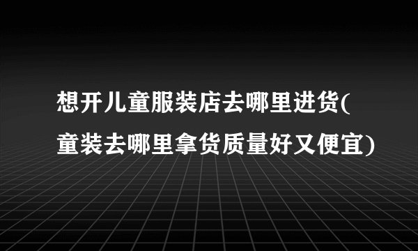 想开儿童服装店去哪里进货(童装去哪里拿货质量好又便宜)