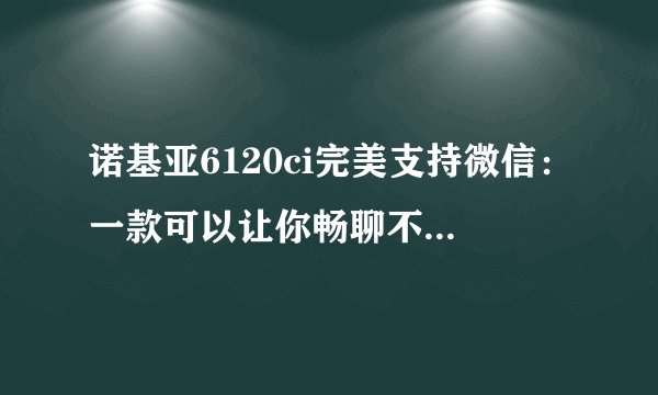 诺基亚6120ci完美支持微信：一款可以让你畅聊不停的智能手机
