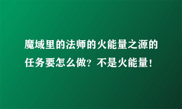 魔域里的法师的火能量之源的任务要怎么做？不是火能量！
