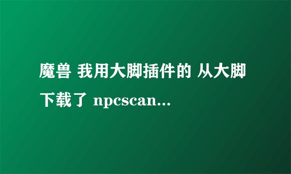 魔兽 我用大脚插件的 从大脚下载了 npcscan 开始可以用 后插件出点问题我重新下载了 npcscan一样、、