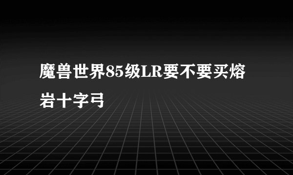 魔兽世界85级LR要不要买熔岩十字弓