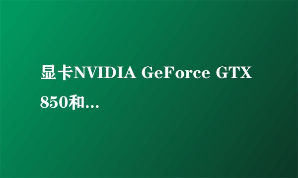 显卡NVIDIA GeForce GTX 850和NVIDIA GeForce GTX 765有什么区别