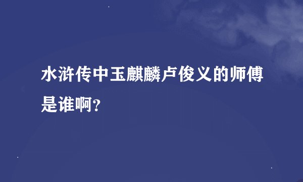 水浒传中玉麒麟卢俊义的师傅是谁啊？