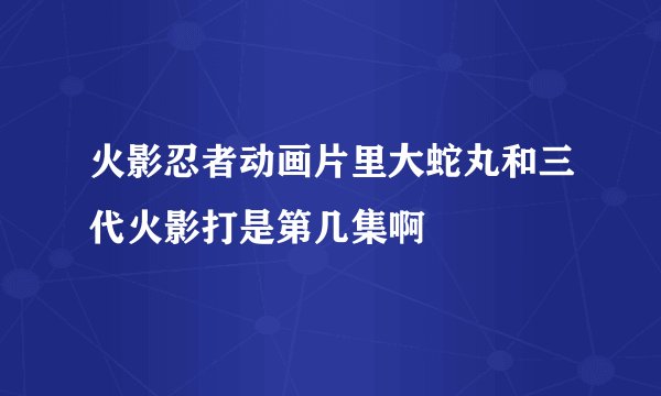 火影忍者动画片里大蛇丸和三代火影打是第几集啊