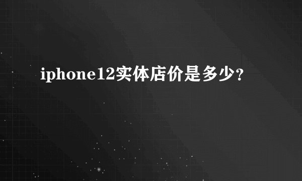 iphone12实体店价是多少？