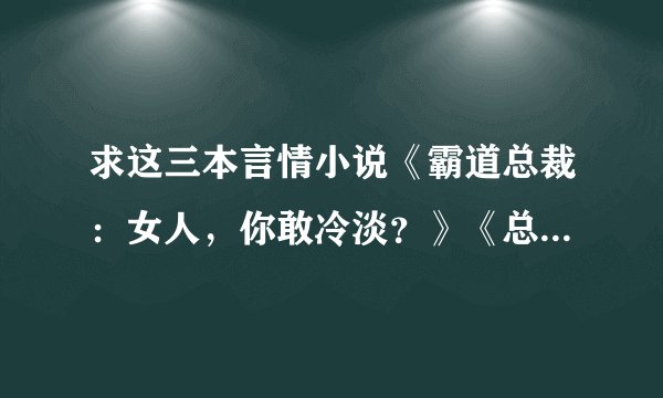 求这三本言情小说《霸道总裁：女人，你敢冷淡？》《总裁的七日离婚契约》《热恋总裁：捡个小新娘》