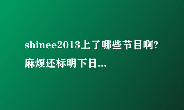 shinee2013上了哪些节目啊?麻烦还标明下日期，谢谢。（本人最开始是看了hello baby
