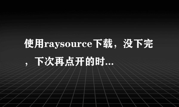 使用raysource下载，没下完，下次再点开的时候就没有速度了？请问是是怎么回事