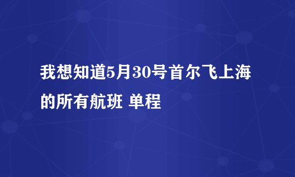 我想知道5月30号首尔飞上海的所有航班 单程