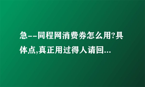急--同程网消费券怎么用?具体点,真正用过得人请回答.谢谢!