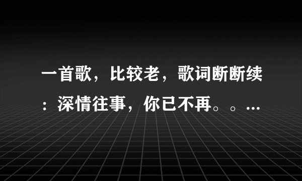 一首歌，比较老，歌词断断续：深情往事，你已不再。。。我爱的人，谁还为爱情。。。