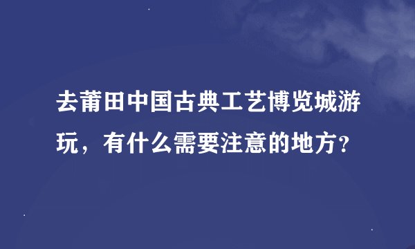 去莆田中国古典工艺博览城游玩，有什么需要注意的地方？