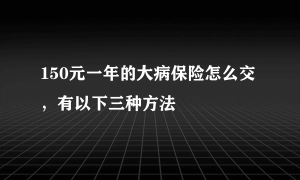 150元一年的大病保险怎么交，有以下三种方法