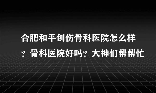 合肥和平创伤骨科医院怎么样？骨科医院好吗？大神们帮帮忙
