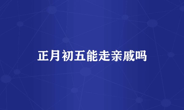 正月初五能走亲戚吗