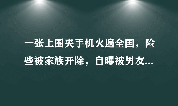 一张上围夹手机火遍全国，险些被家族开除，自曝被男友骗拍三级片