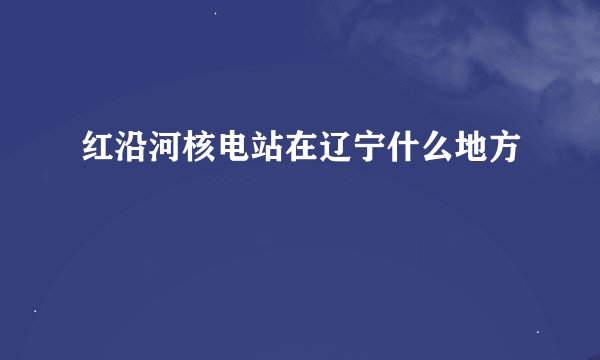 红沿河核电站在辽宁什么地方