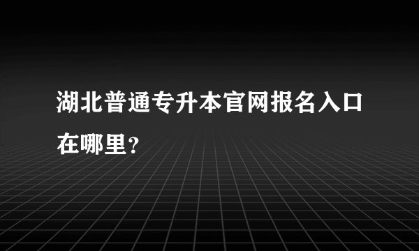 湖北普通专升本官网报名入口在哪里？