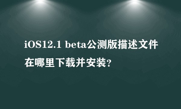 iOS12.1 beta公测版描述文件在哪里下载并安装？