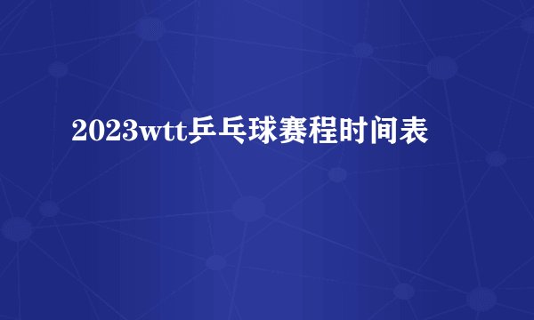 2023wtt乒乓球赛程时间表