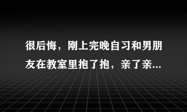 很后悔，刚上完晚自习和男朋友在教室里抱了抱，亲了亲 ，岁没有什么过分的举动，可我还是很后悔，觉得自