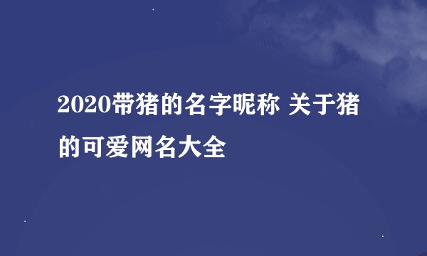 2020带猪的名字昵称 关于猪的可爱网名大全