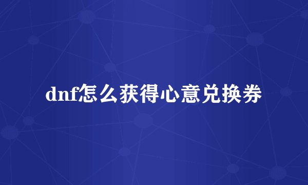 dnf怎么获得心意兑换券