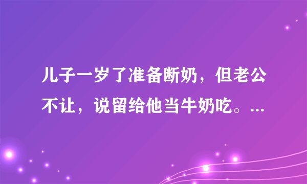 儿子一岁了准备断奶，但老公不让，说留给他当牛奶吃。请问这样会有什么副作用吗？会对身体造成什么影响吗