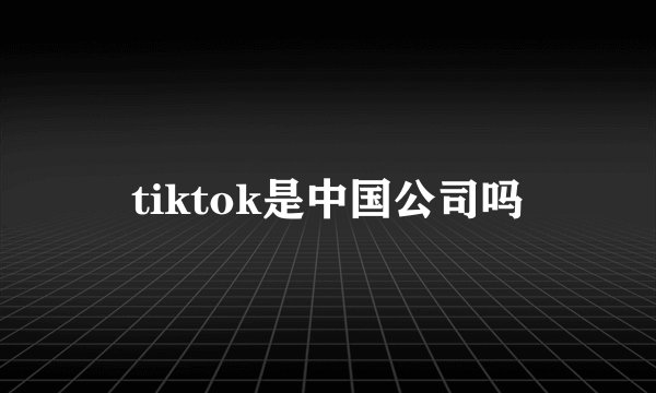 tiktok是中国公司吗