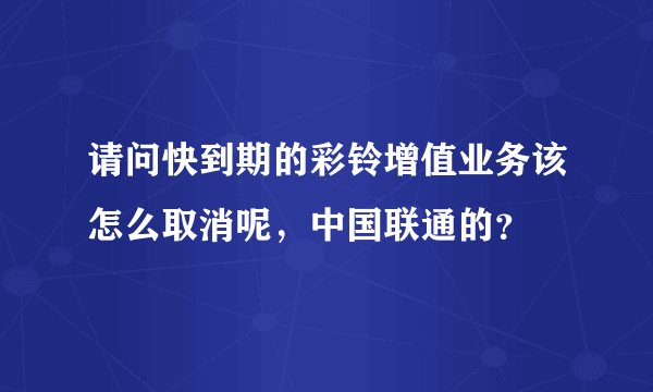 请问快到期的彩铃增值业务该怎么取消呢，中国联通的？