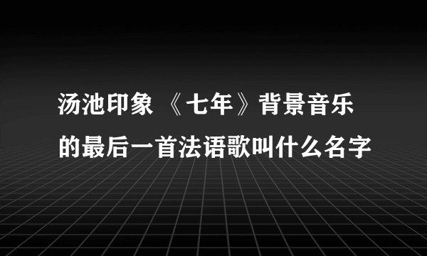 汤池印象 《七年》背景音乐的最后一首法语歌叫什么名字
