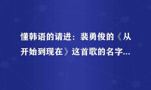 懂韩语的请进：裴勇俊的《从开始到现在》这首歌的名字 用韩语怎么写
