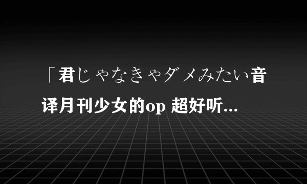 「君じゃなきゃダメみたい音译月刊少女的op 超好听的啦 被洗脑了 罗马音读不来 sadQAQ