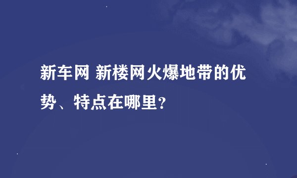 新车网 新楼网火爆地带的优势、特点在哪里？