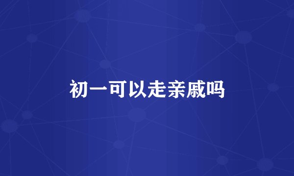 初一可以走亲戚吗