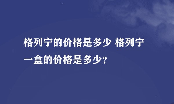 格列宁的价格是多少 格列宁一盒的价格是多少？